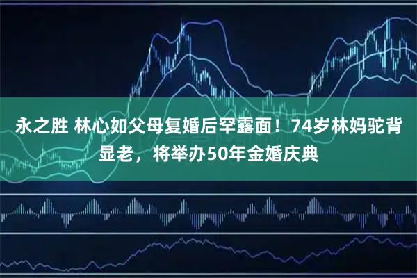 永之胜 林心如父母复婚后罕露面！74岁林妈驼背显老，将举办50年金婚庆典