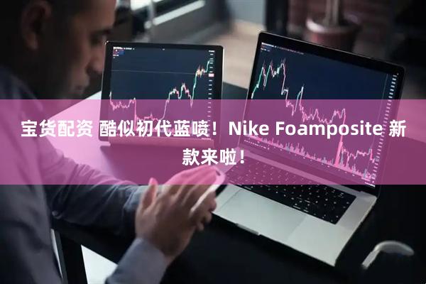 宝货配资 酷似初代蓝喷！Nike Foamposite 新款来啦！