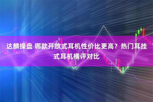 达麟操盘 哪款开放式耳机性价比更高？热门耳挂式耳机横评对比