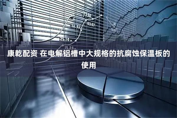 康乾配资 在电解铝槽中大规格的抗腐蚀保温板的使用