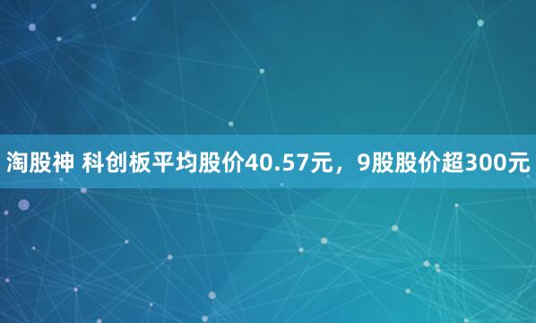 淘股神 科创板平均股价40.57元，9股股价超300元