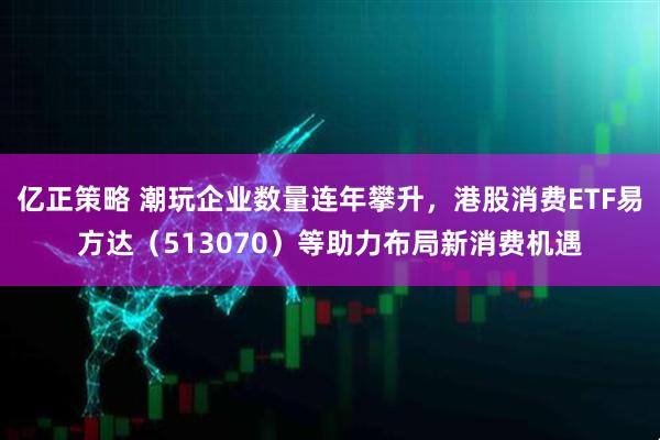 亿正策略 潮玩企业数量连年攀升，港股消费ETF易方达（513070）等助力布局新消费机遇