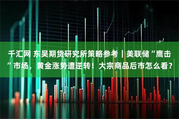 千汇网 东吴期货研究所策略参考｜美联储“鹰击”市场，黄金涨势遭逆转！大宗商品后市怎么看？