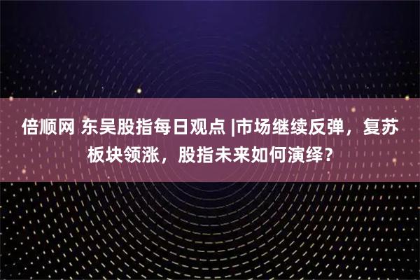 倍顺网 东吴股指每日观点 |市场继续反弹，复苏板块领涨，股指未来如何演绎？