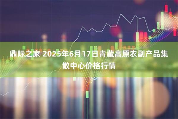 鼎际之家 2025年6月17日青藏高原农副产品集散中心价格行情