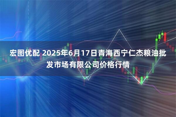 宏图优配 2025年6月17日青海西宁仁杰粮油批发市场有限公司价格行情
