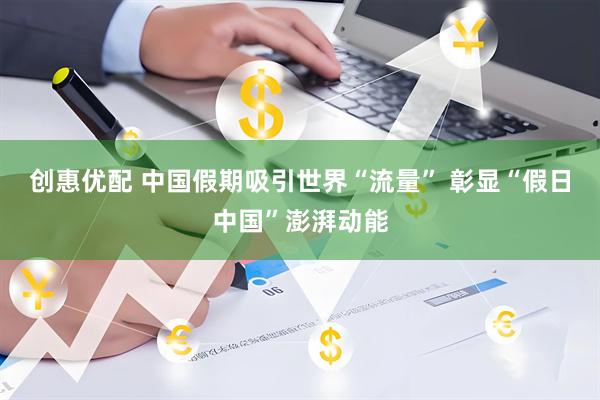 创惠优配 中国假期吸引世界“流量” 彰显“假日中国”澎湃动能