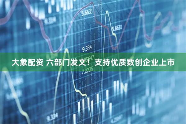 大象配资 六部门发文！支持优质数创企业上市