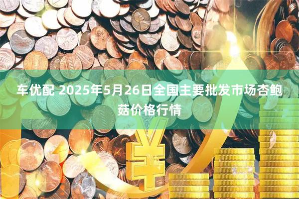 车优配 2025年5月26日全国主要批发市场杏鲍菇价格行情