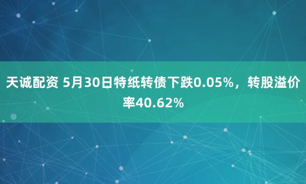 天诚配资 5月30日特纸转债下跌0.05%，转股溢价率40.62%