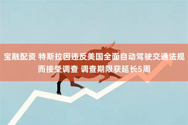 宝融配资 特斯拉因违反美国全面自动驾驶交通法规而接受调查 调查期限获延长5周