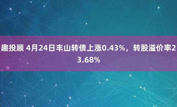 趣投顾 4月24日丰山转债上涨0.43%，转股溢价率23.68%