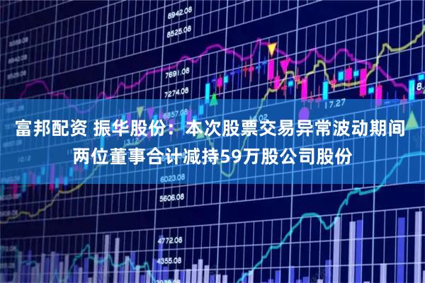 富邦配资 振华股份：本次股票交易异常波动期间 两位董事合计减持59万股公司股份