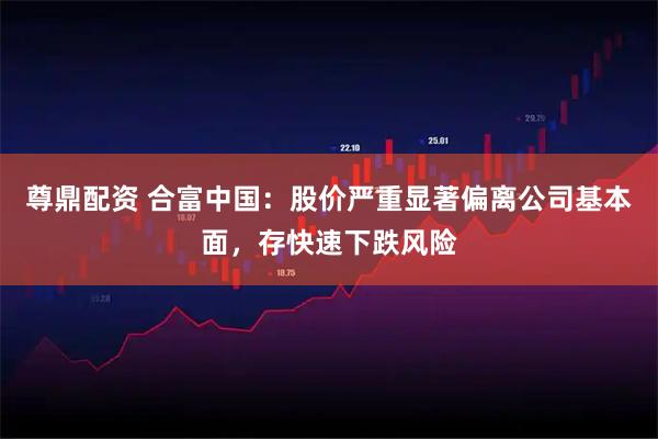 尊鼎配资 合富中国：股价严重显著偏离公司基本面，存快速下跌风险