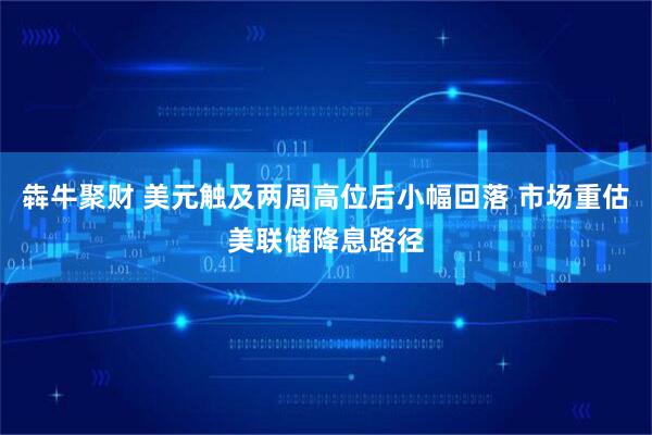 犇牛聚财 美元触及两周高位后小幅回落 市场重估美联储降息路径
